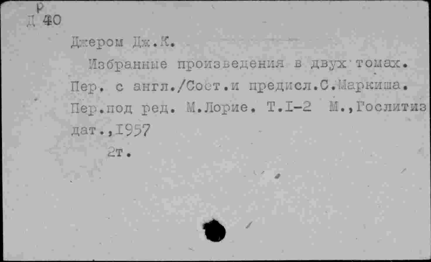 ﻿р д «о
Джером Дж.К.
Избранные произведения в двух'томах. Пер. с англ./Сост.и предисл.С.Маркиша, Пер.под ред. М.Лорие. Т.1-2 М.,Гослитиз дат. ,1957 2т.